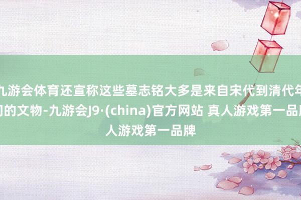 九游会体育还宣称这些墓志铭大多是来自宋代到清代年间的文物-九游会J9·(china)官方网站 真人游戏第一品牌