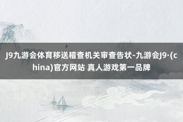 J9九游会体育移送稽查机关审查告状-九游会J9·(china)官方网站 真人游戏第一品牌
