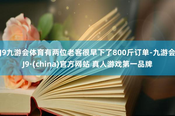 J9九游会体育有两位老客很早下了800斤订单-九游会J9·(china)官方网站 真人游戏第一品牌