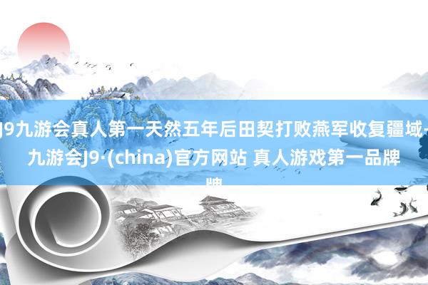 J9九游会真人第一天然五年后田契打败燕军收复疆域-九游会J9·(china)官方网站 真人游戏第一品牌