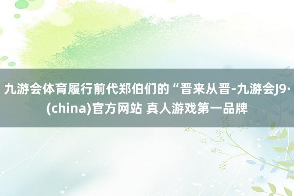 九游会体育履行前代郑伯们的“晋来从晋-九游会J9·(china)官方网站 真人游戏第一品牌