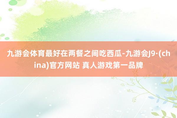 九游会体育最好在两餐之间吃西瓜-九游会J9·(china)官方网站 真人游戏第一品牌