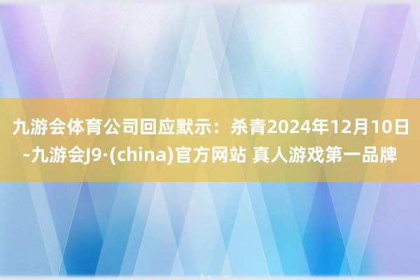 九游会体育　　公司回应默示：杀青2024年12月10日-九游会J9·(china)官方网站 真人游戏第一品牌