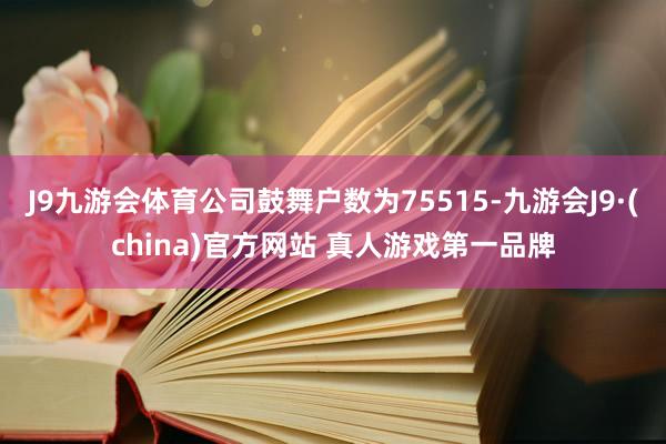 J9九游会体育公司鼓舞户数为75515-九游会J9·(china)官方网站 真人游戏第一品牌