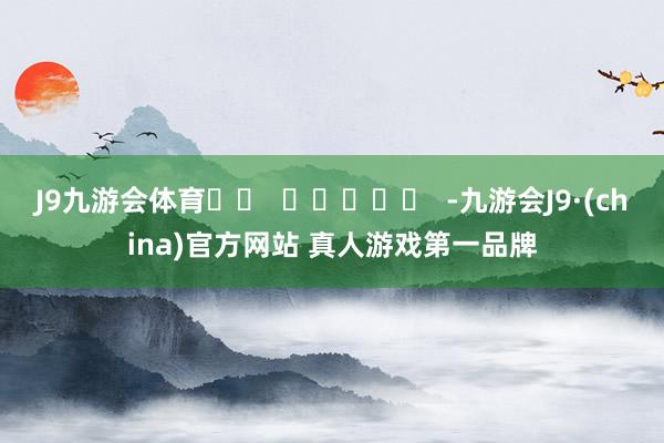 J9九游会体育		  					  -九游会J9·(china)官方网站 真人游戏第一品牌