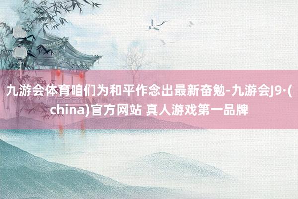 九游会体育咱们为和平作念出最新奋勉-九游会J9·(china)官方网站 真人游戏第一品牌