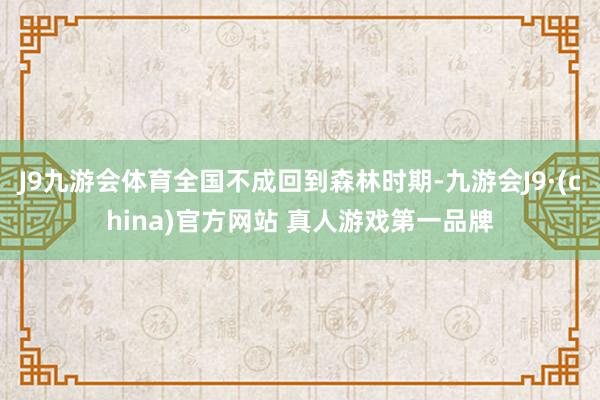 J9九游会体育全国不成回到森林时期-九游会J9·(china)官方网站 真人游戏第一品牌