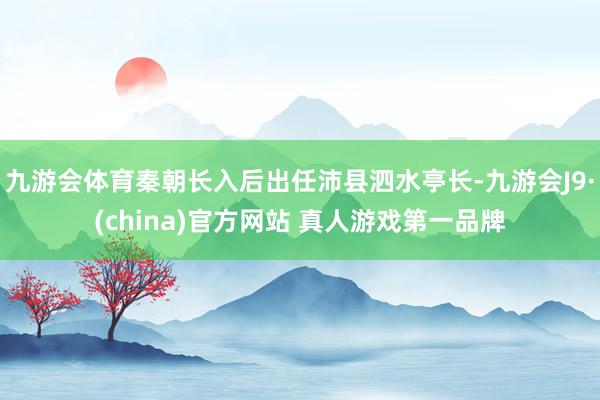 九游会体育秦朝长入后出任沛县泗水亭长-九游会J9·(china)官方网站 真人游戏第一品牌