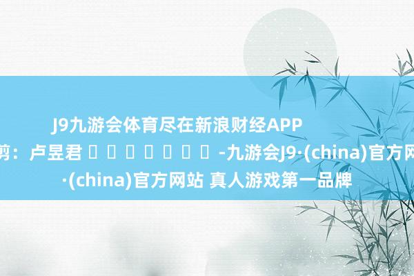 J9九游会体育尽在新浪财经APP            						株连裁剪：卢昱君 							-九游会J9·(china)官方网站 真人游戏第一品牌