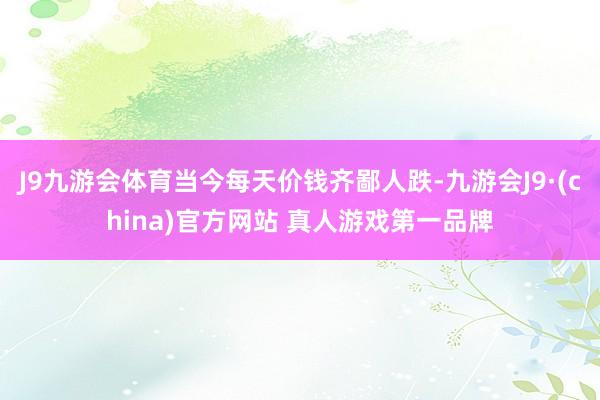 J9九游会体育当今每天价钱齐鄙人跌-九游会J9·(china)官方网站 真人游戏第一品牌