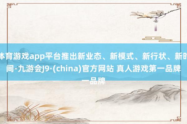 体育游戏app平台推出新业态、新模式、新行状、新时间-九游会J9·(china)官方网站 真人游戏第一品牌