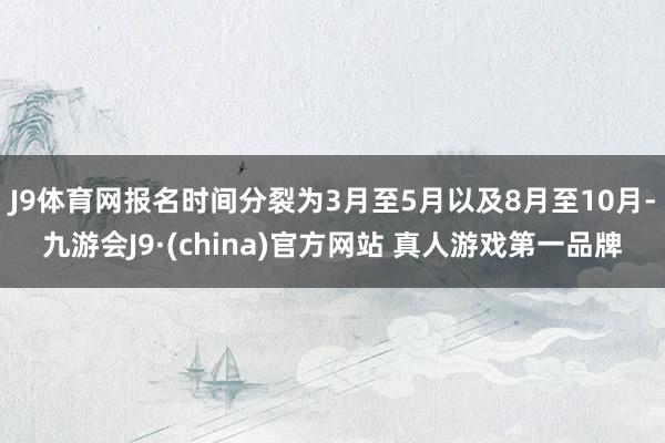 J9体育网报名时间分裂为3月至5月以及8月至10月-九游会J9·(china)官方网站 真人游戏第一品牌