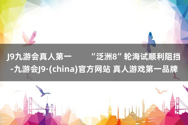 J9九游会真人第一        “泛洲8”轮海试顺利阻挡-九游会J9·(china)官方网站 真人游戏第一品牌