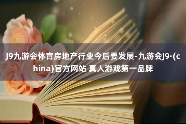 J9九游会体育房地产行业今后要发展-九游会J9·(china)官方网站 真人游戏第一品牌