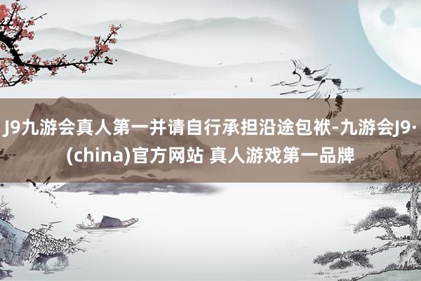 J9九游会真人第一并请自行承担沿途包袱-九游会J9·(china)官方网站 真人游戏第一品牌