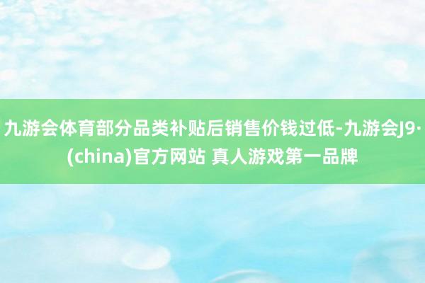 九游会体育部分品类补贴后销售价钱过低-九游会J9·(china)官方网站 真人游戏第一品牌