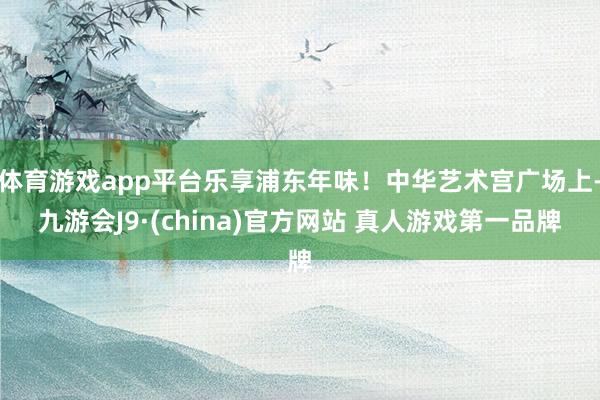 体育游戏app平台乐享浦东年味！中华艺术宫广场上-九游会J9·(china)官方网站 真人游戏第一品牌