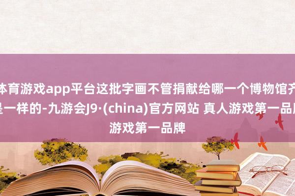 体育游戏app平台这批字画不管捐献给哪一个博物馆齐是一样的-九游会J9·(china)官方网站 真人游戏第一品牌