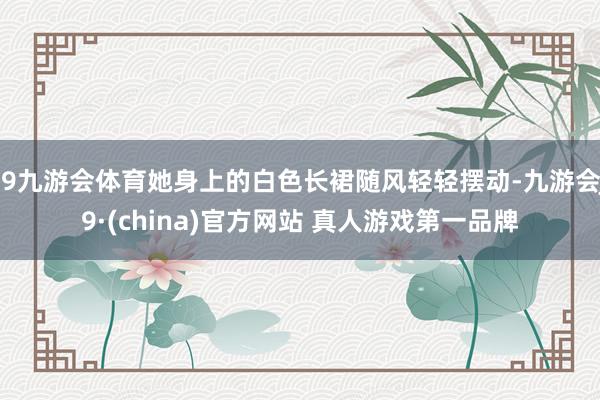 J9九游会体育她身上的白色长裙随风轻轻摆动-九游会J9·(china)官方网站 真人游戏第一品牌