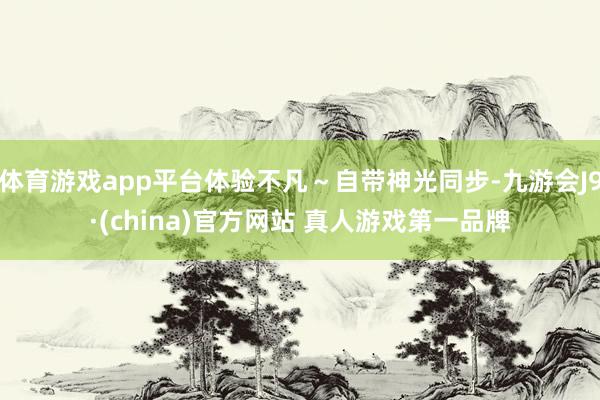 体育游戏app平台体验不凡～自带神光同步-九游会J9·(china)官方网站 真人游戏第一品牌