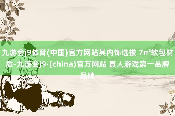 九游会j9体育(中国)官方网站其内饰选拔 7㎡软包材质-九游会J9·(china)官方网站 真人游戏第一品牌
