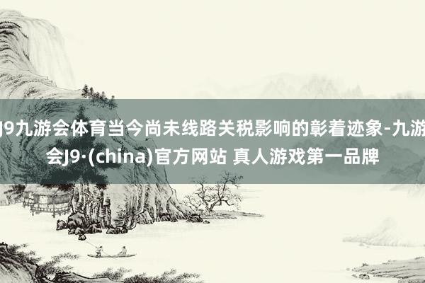 J9九游会体育当今尚未线路关税影响的彰着迹象-九游会J9·(china)官方网站 真人游戏第一品牌