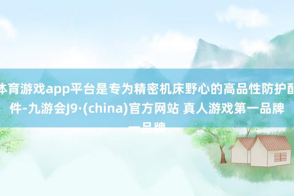 体育游戏app平台是专为精密机床野心的高品性防护配件-九游会J9·(china)官方网站 真人游戏第一品牌