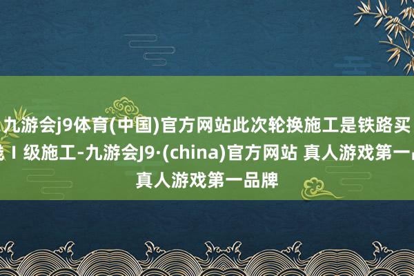 九游会j9体育(中国)官方网站此次轮换施工是铁路买卖线Ⅰ级施工-九游会J9·(china)官方网站 真人游戏第一品牌