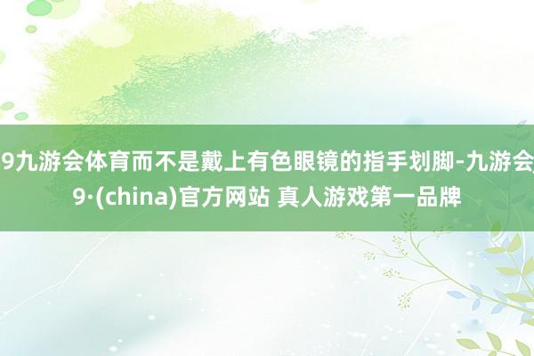 J9九游会体育而不是戴上有色眼镜的指手划脚-九游会J9·(china)官方网站 真人游戏第一品牌