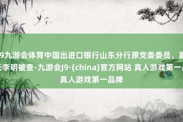 J9九游会体育中国出进口银行山东分行原党委委员、副行长李明被查-九游会J9·(china)官方网站 真人游戏第一品牌