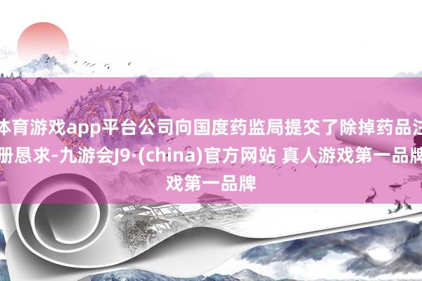 体育游戏app平台公司向国度药监局提交了除掉药品注册恳求-九游会J9·(china)官方网站 真人游戏第一品牌