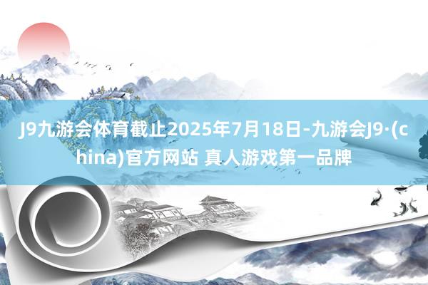 J9九游会体育截止2025年7月18日-九游会J9·(china)官方网站 真人游戏第一品牌
