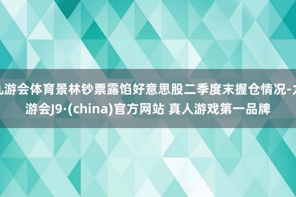 九游会体育景林钞票露馅好意思股二季度末握仓情况-九游会J9·(china)官方网站 真人游戏第一品牌