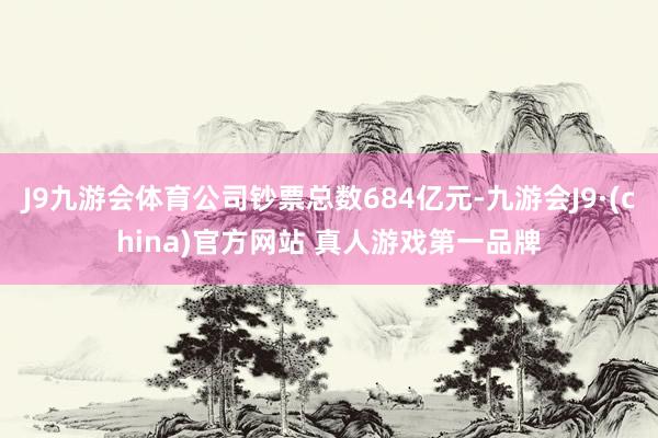 J9九游会体育公司钞票总数684亿元-九游会J9·(china)官方网站 真人游戏第一品牌