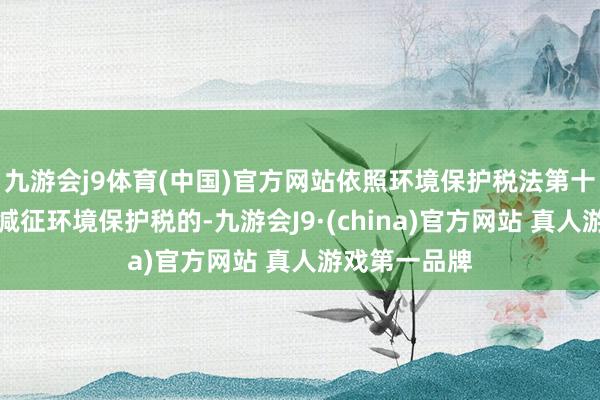 九游会j9体育(中国)官方网站依照环境保护税法第十三条的轨则减征环境保护税的-九游会J9·(china)官方网站 真人游戏第一品牌