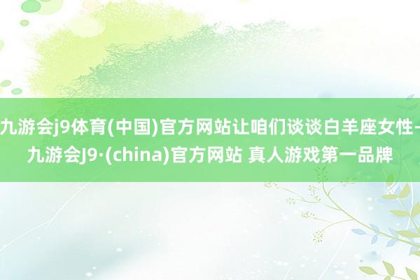 九游会j9体育(中国)官方网站让咱们谈谈白羊座女性-九游会J9·(china)官方网站 真人游戏第一品牌