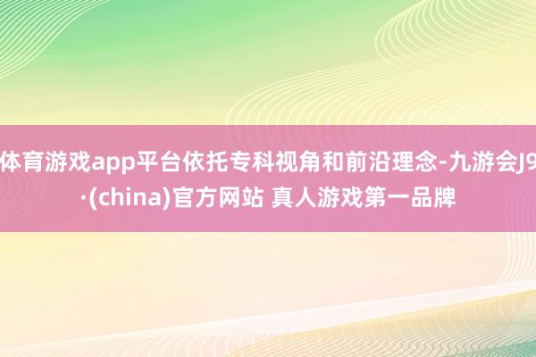 体育游戏app平台依托专科视角和前沿理念-九游会J9·(china)官方网站 真人游戏第一品牌