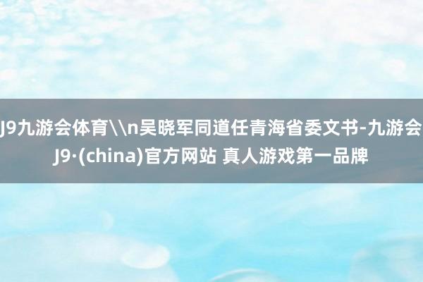 J9九游会体育\n吴晓军同道任青海省委文书-九游会J9·(china)官方网站 真人游戏第一品牌