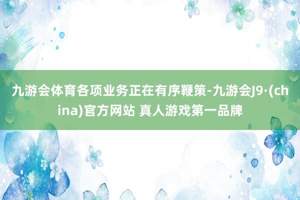 九游会体育各项业务正在有序鞭策-九游会J9·(china)官方网站 真人游戏第一品牌