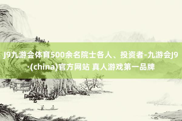 J9九游会体育500余名院士各人、投资者-九游会J9·(china)官方网站 真人游戏第一品牌