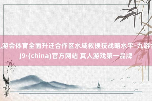 九游会体育全面升迁合作区水域救援技战略水平-九游会J9·(china)官方网站 真人游戏第一品牌