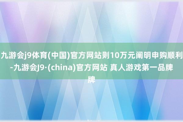 九游会j9体育(中国)官方网站则10万元阐明申购顺利-九游会J9·(china)官方网站 真人游戏第一品牌