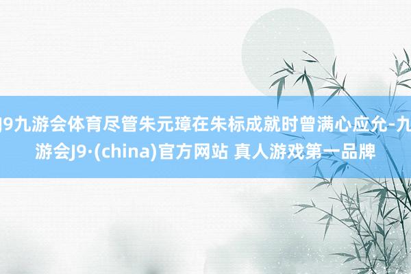 J9九游会体育尽管朱元璋在朱标成就时曾满心应允-九游会J9·(china)官方网站 真人游戏第一品牌