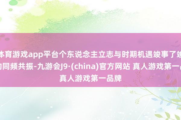 体育游戏app平台个东说念主立志与时期机遇竣事了竣工的同频共振-九游会J9·(china)官方网站 真人游戏第一品牌